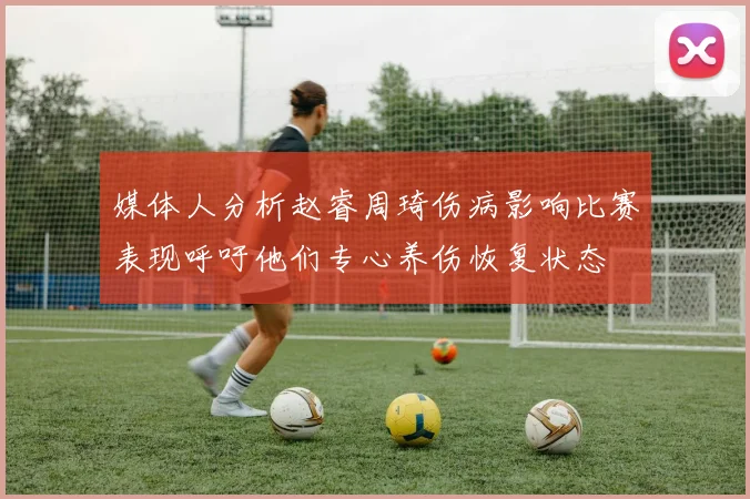 媒体人分析赵睿周琦伤病影响比赛表现呼吁他们专心养伤恢复状态