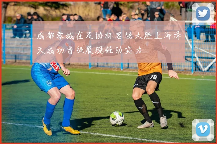 成都蓉城在足协杯客场大胜上海泽天成功晋级展现强劲实力