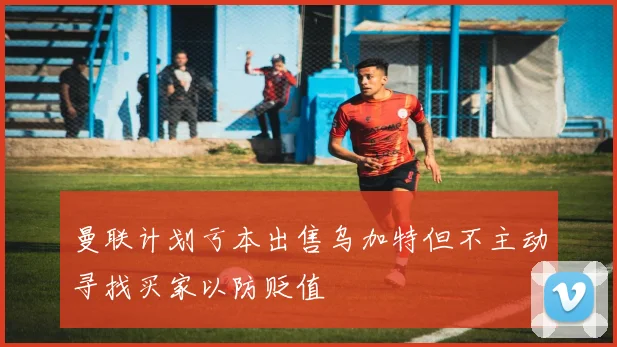 曼联计划亏本出售乌加特但不主动寻找买家以防贬值