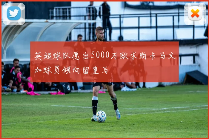 英超球队愿出5000万欧求购卡马文加球员倾向留皇马