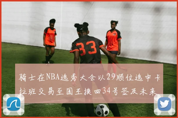 骑士在NBA选秀大会以29顺位选中卡拉班交易至国王换回34号签及未来一轮选秀权