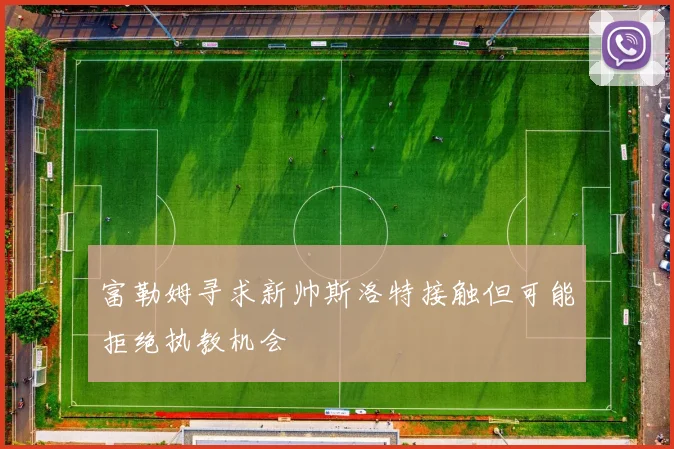 富勒姆寻求新帅斯洛特接触但可能拒绝执教机会