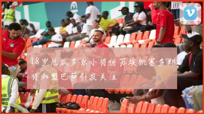 18岁厄瓜多尔小将何苏埃凯塞多即将加盟巴萨引发关注