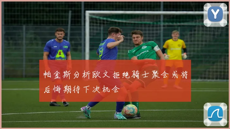 帕金斯分析欧文拒绝骑士聚会或将后悔期待下次机会