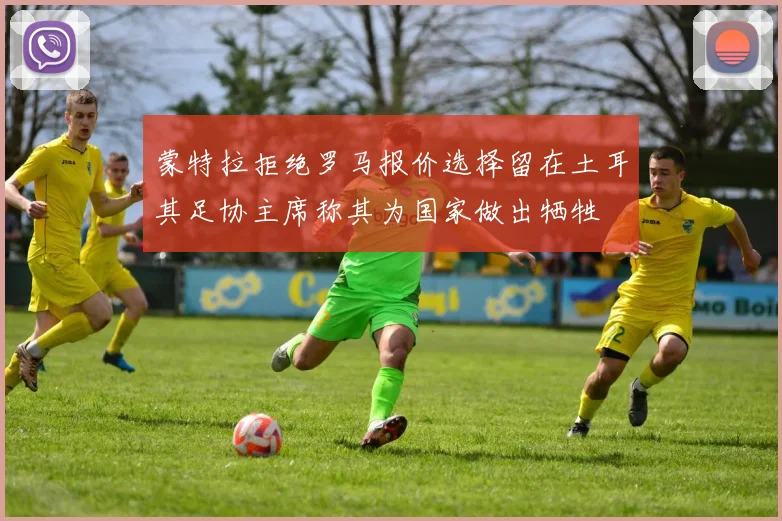 蒙特拉拒绝罗马报价选择留在土耳其足协主席称其为国家做出牺牲