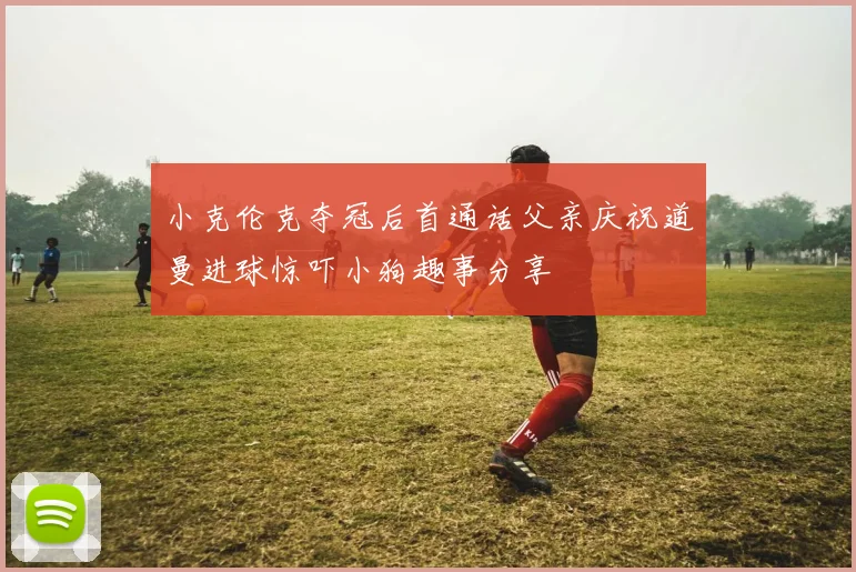 小克伦克夺冠后首通话父亲庆祝道曼进球惊吓小狗趣事分享