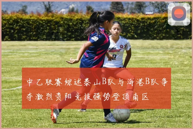 中乙联赛综述泰山B队与海港B队争夺激烈贵阳竞技强势登顶南区