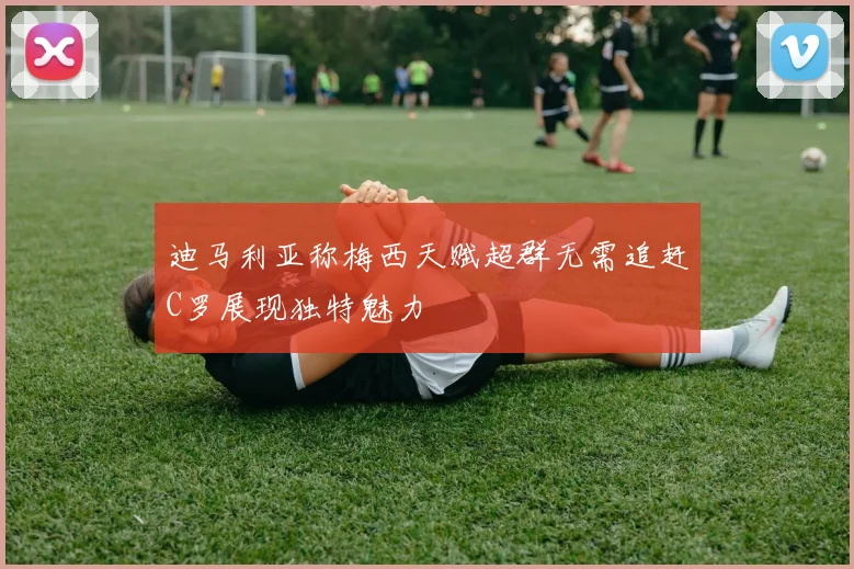 迪马利亚称梅西天赋超群无需追赶C罗展现独特魅力