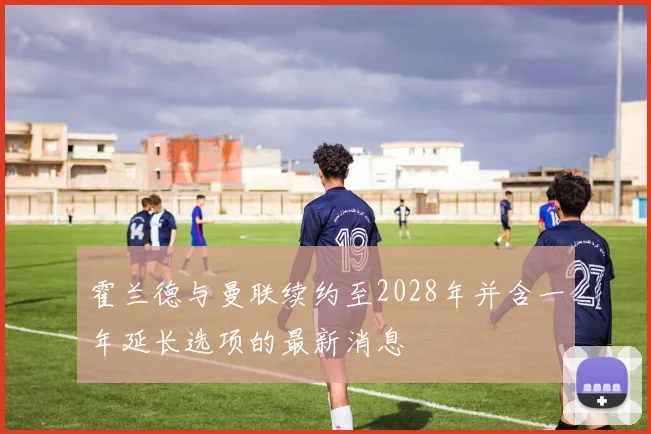 霍兰德与曼联续约至2028年并含一年延长选项的最新消息