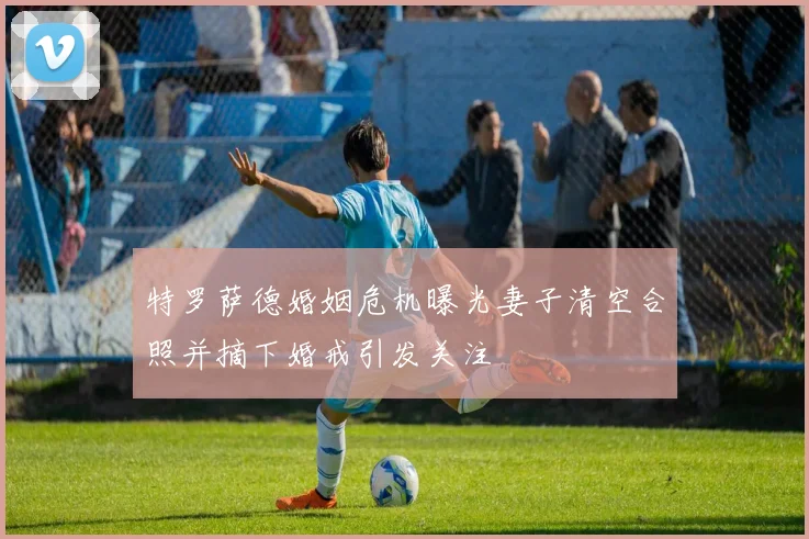 特罗萨德婚姻危机曝光妻子清空合照并摘下婚戒引发关注