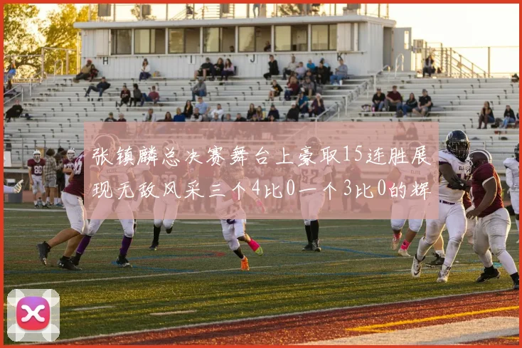 张镇麟总决赛舞台上豪取15连胜展现无敌风采三个4比0一个3比0的辉煌战绩